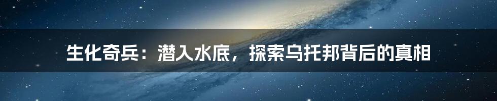 生化奇兵：潜入水底，探索乌托邦背后的真相