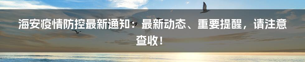 海安疫情防控最新通知：最新动态、重要提醒，请注意查收！