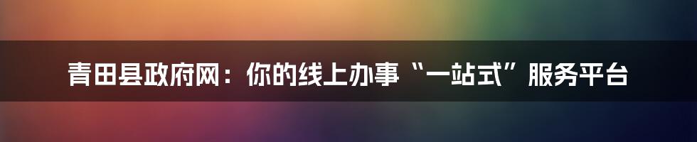 青田县政府网：你的线上办事“一站式”服务平台