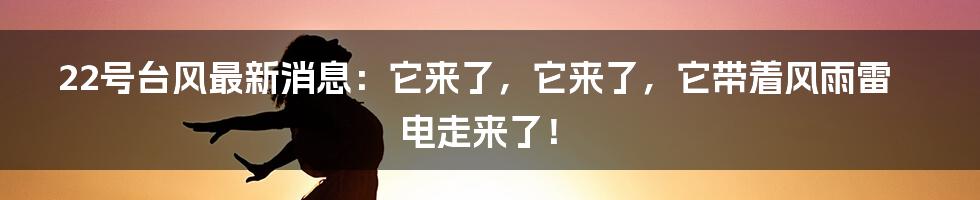 22号台风最新消息：它来了，它来了，它带着风雨雷电走来了！