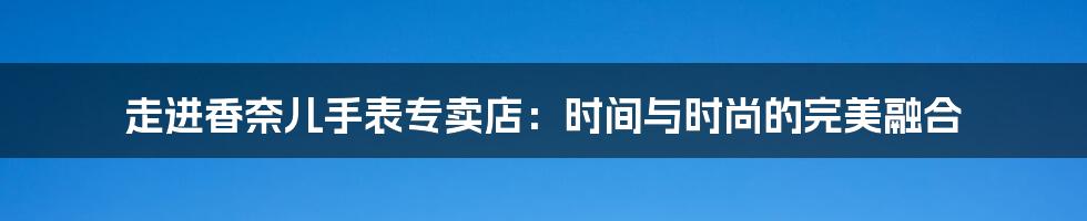 走进香奈儿手表专卖店：时间与时尚的完美融合