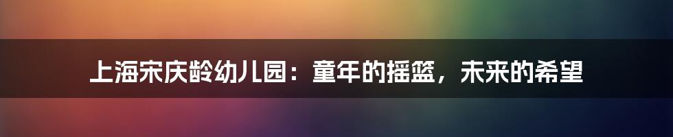 上海宋庆龄幼儿园：童年的摇篮，未来的希望