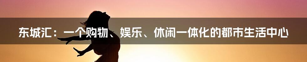 东城汇：一个购物、娱乐、休闲一体化的都市生活中心