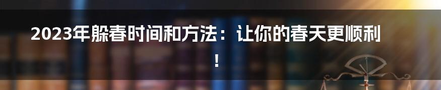 2023年躲春时间和方法：让你的春天更顺利！