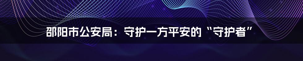 邵阳市公安局：守护一方平安的“守护者”