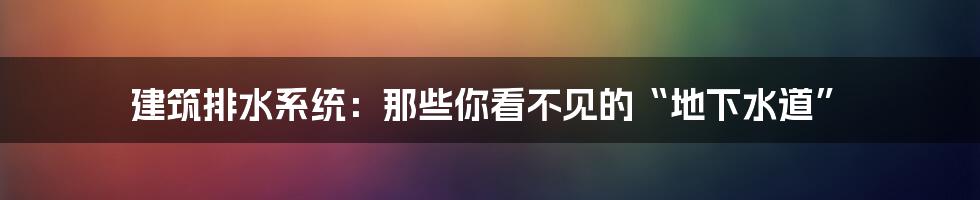 建筑排水系统：那些你看不见的“地下水道”