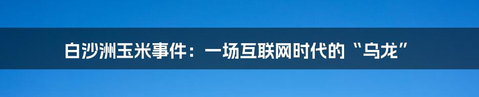 白沙洲玉米事件：一场互联网时代的“乌龙”