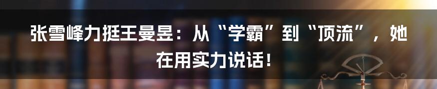 张雪峰力挺王曼昱：从“学霸”到“顶流”，她在用实力说话！