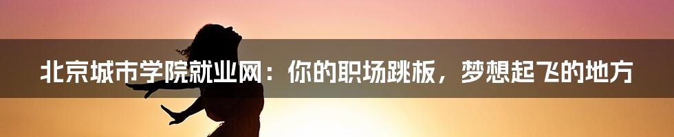 北京城市学院就业网：你的职场跳板，梦想起飞的地方