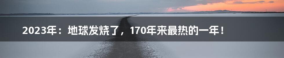 2023年：地球发烧了，170年来最热的一年！