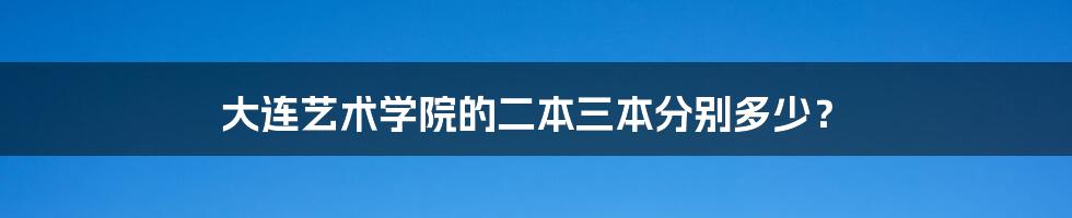 大连艺术学院的二本三本分别多少？