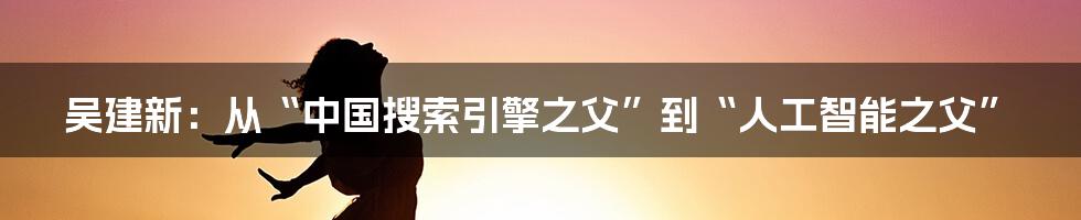 吴建新：从“中国搜索引擎之父”到“人工智能之父”