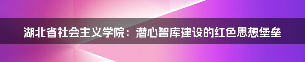 湖北省社会主义学院：潜心智库建设的红色思想堡垒