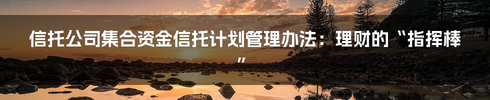 信托公司集合资金信托计划管理办法：理财的“指挥棒”