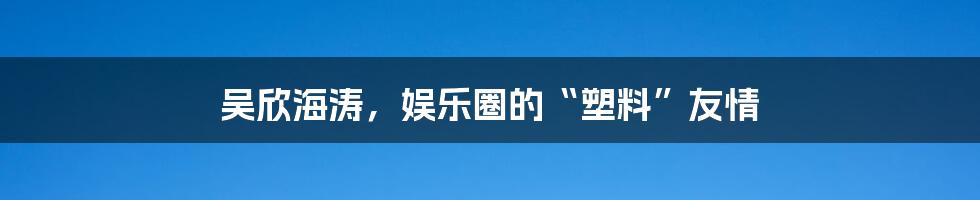 吴欣海涛，娱乐圈的“塑料”友情