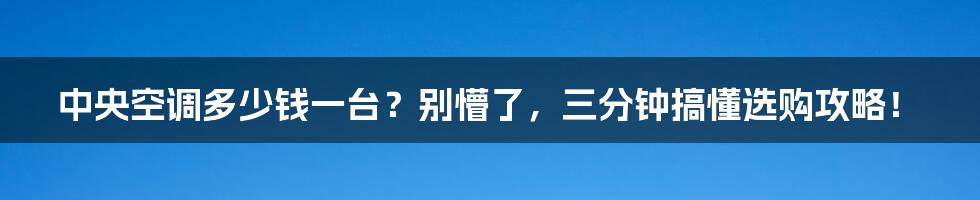 中央空调多少钱一台？别懵了，三分钟搞懂选购攻略！