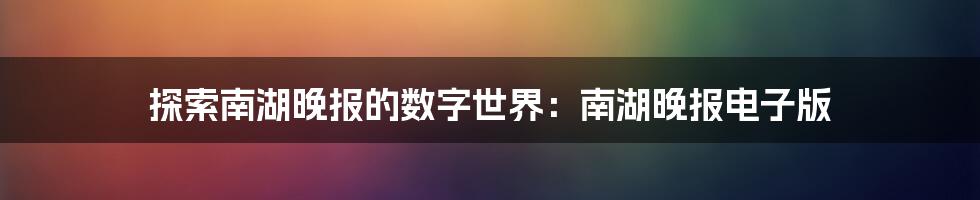 探索南湖晚报的数字世界：南湖晚报电子版