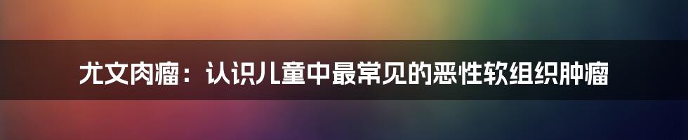 尤文肉瘤：认识儿童中最常见的恶性软组织肿瘤