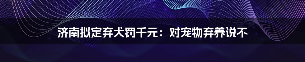 济南拟定弃犬罚千元：对宠物弃养说不