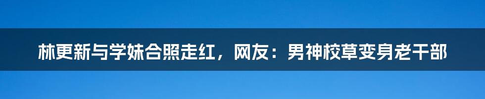 林更新与学妹合照走红，网友：男神校草变身老干部