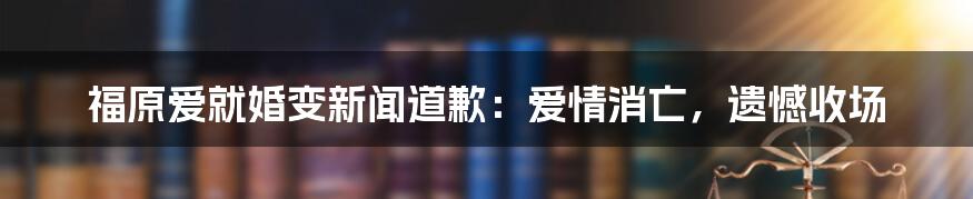 福原爱就婚变新闻道歉：爱情消亡，遗憾收场