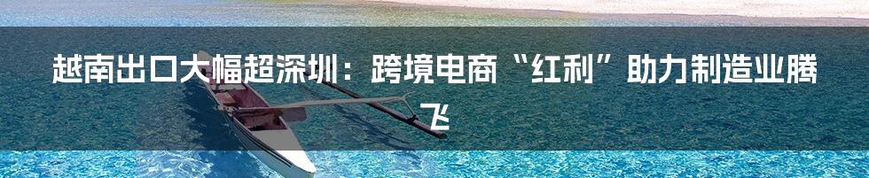 越南出口大幅超深圳：跨境电商“红利”助力制造业腾飞