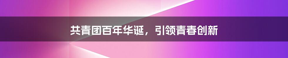 共青团百年华诞，引领青春创新