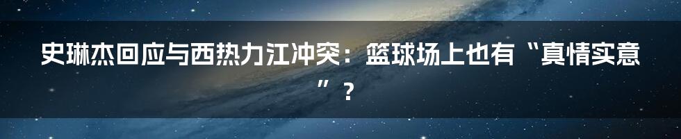 史琳杰回应与西热力江冲突：篮球场上也有“真情实意”？