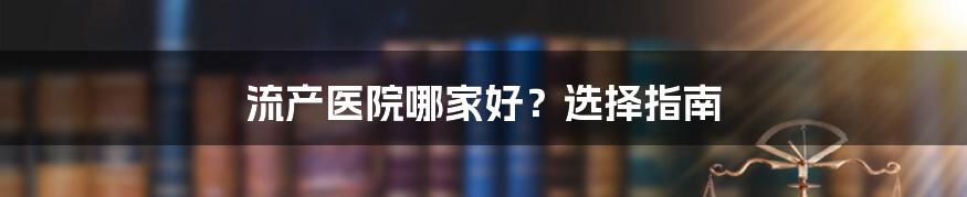 流产医院哪家好？选择指南