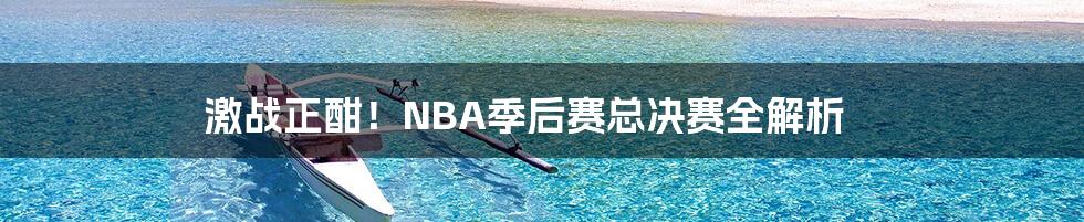 激战正酣！NBA季后赛总决赛全解析