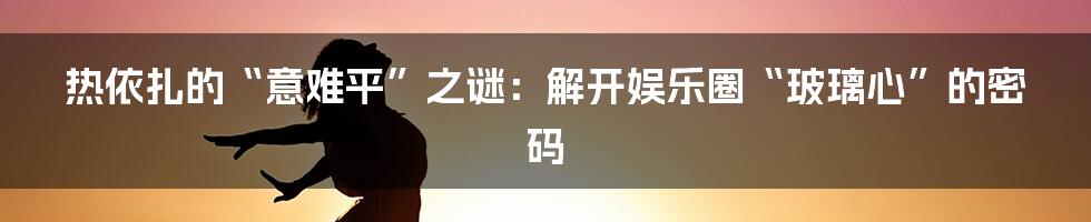 热依扎的“意难平”之谜：解开娱乐圈“玻璃心”的密码