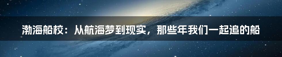 渤海船校：从航海梦到现实，那些年我们一起追的船