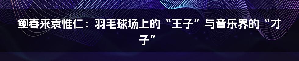 鲍春来袁惟仁：羽毛球场上的“王子”与音乐界的“才子”