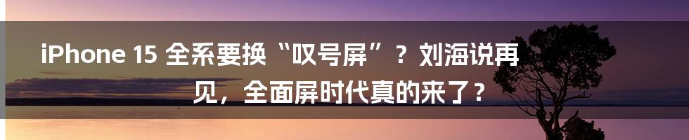 iPhone 15 全系要换“叹号屏”？刘海说再见，全面屏时代真的来了？