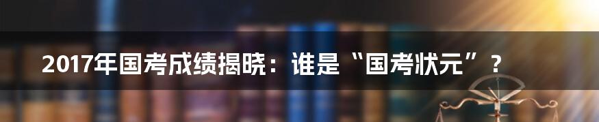 2017年国考成绩揭晓：谁是“国考状元”？