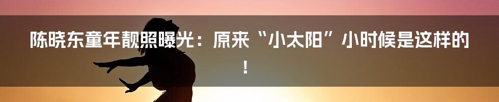 陈晓东童年靓照曝光：原来“小太阳”小时候是这样的！