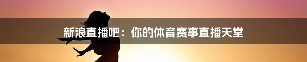 新浪直播吧：你的体育赛事直播天堂