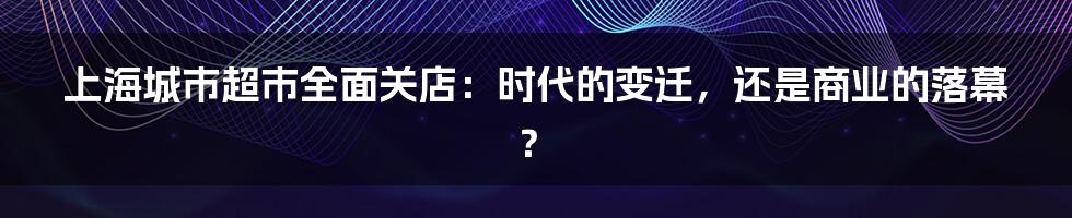 上海城市超市全面关店：时代的变迁，还是商业的落幕？