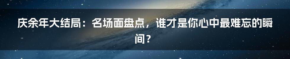 庆余年大结局：名场面盘点，谁才是你心中最难忘的瞬间？