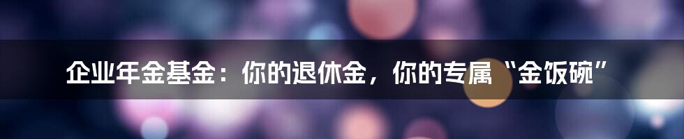 企业年金基金：你的退休金，你的专属“金饭碗”