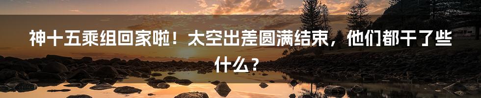 神十五乘组回家啦！太空出差圆满结束，他们都干了些什么？