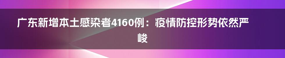 广东新增本土感染者4160例：疫情防控形势依然严峻