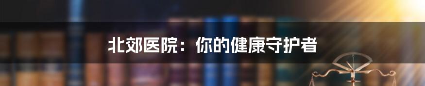 北郊医院：你的健康守护者