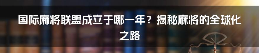 国际麻将联盟成立于哪一年？揭秘麻将的全球化之路