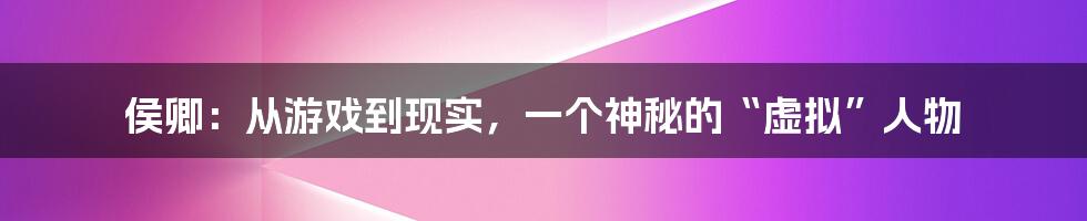 侯卿：从游戏到现实，一个神秘的“虚拟”人物