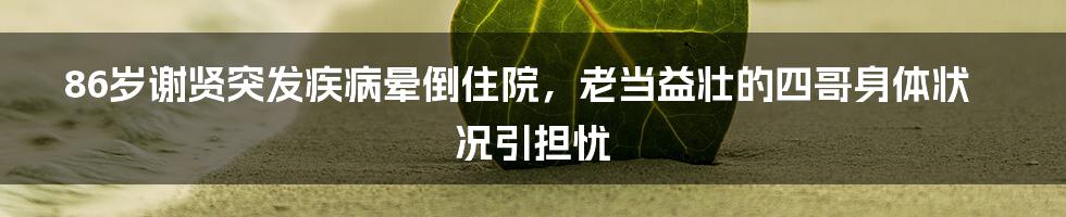 86岁谢贤突发疾病晕倒住院，老当益壮的四哥身体状况引担忧