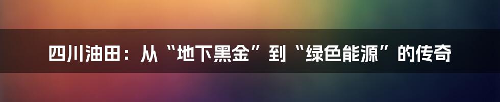 四川油田：从“地下黑金”到“绿色能源”的传奇