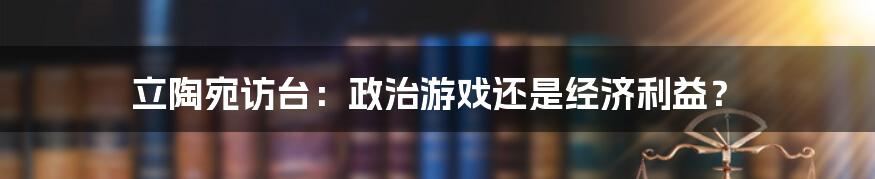 立陶宛访台：政治游戏还是经济利益？