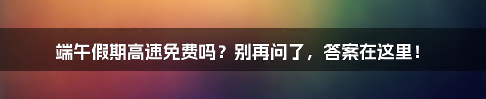 端午假期高速免费吗？别再问了，答案在这里！