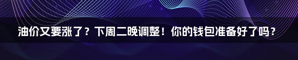 油价又要涨了？下周二晚调整！你的钱包准备好了吗？